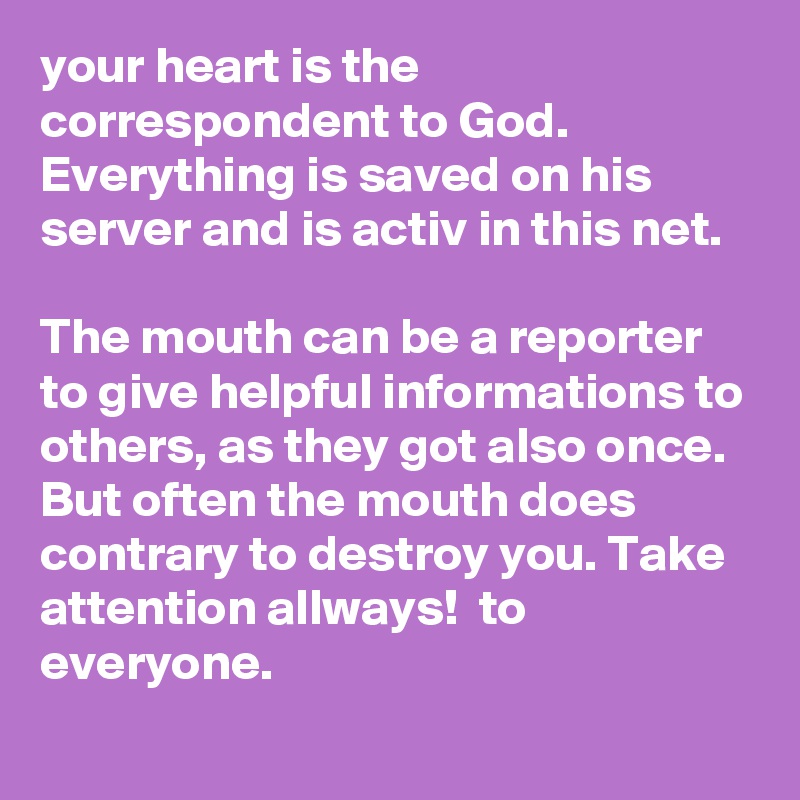 your heart is the correspondent to God. Everything is saved on his server and is activ in this net.

The mouth can be a reporter to give helpful informations to others, as they got also once. 
But often the mouth does contrary to destroy you. Take attention allways!  to everyone. 
