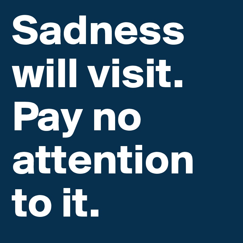 Sadness will visit. Pay no attention to it.