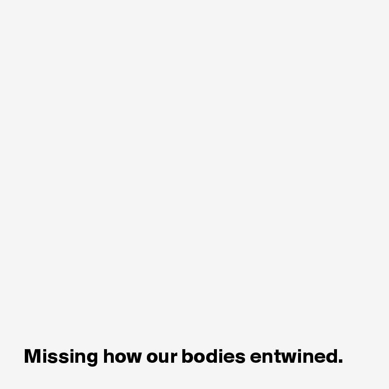 














 Missing how our bodies entwined.