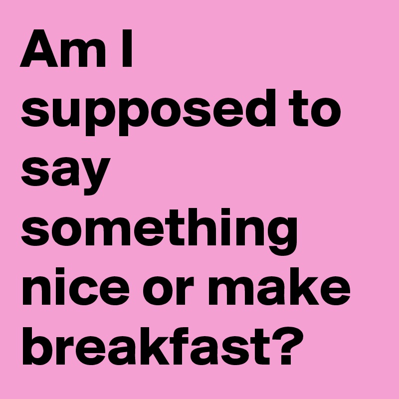 Am I supposed to say something nice or make breakfast?