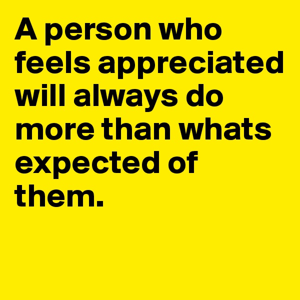 A person who feels appreciated will always do more than whats expected of them. 
