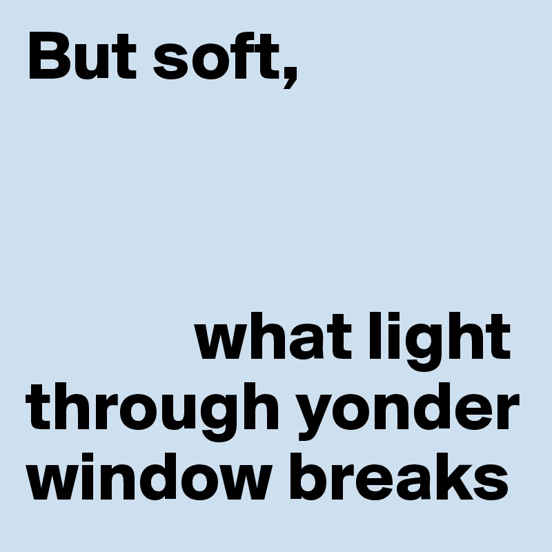 But soft, 



            what light       through yonder window breaks
