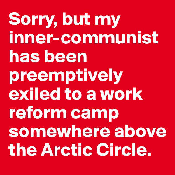 Sorry, but my inner-communist has been preemptively exiled to a work reform camp somewhere above the Arctic Circle.