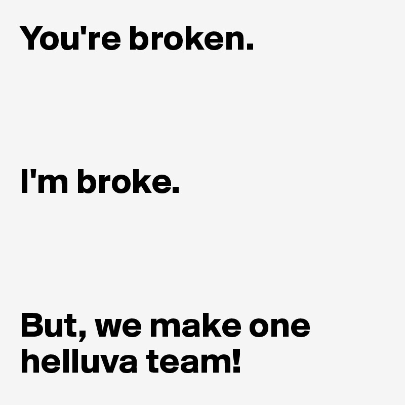 You're broken.



I'm broke.



But, we make one helluva team!