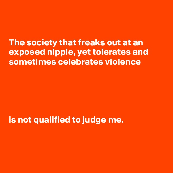 


The society that freaks out at an exposed nipple, yet tolerates and sometimes celebrates violence





is not qualified to judge me.



