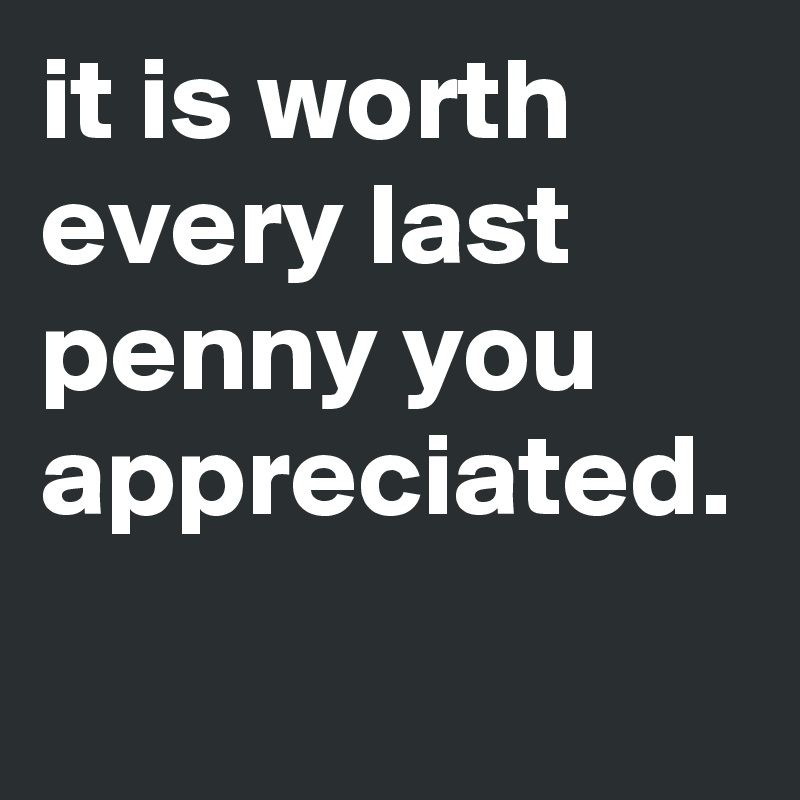 it is worth every last penny you appreciated.