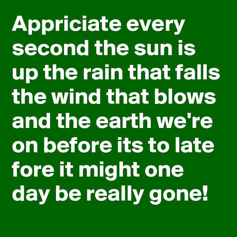 Appriciate every second the sun is up the rain that falls the wind that blows and the earth we're on before its to late fore it might one day be really gone!