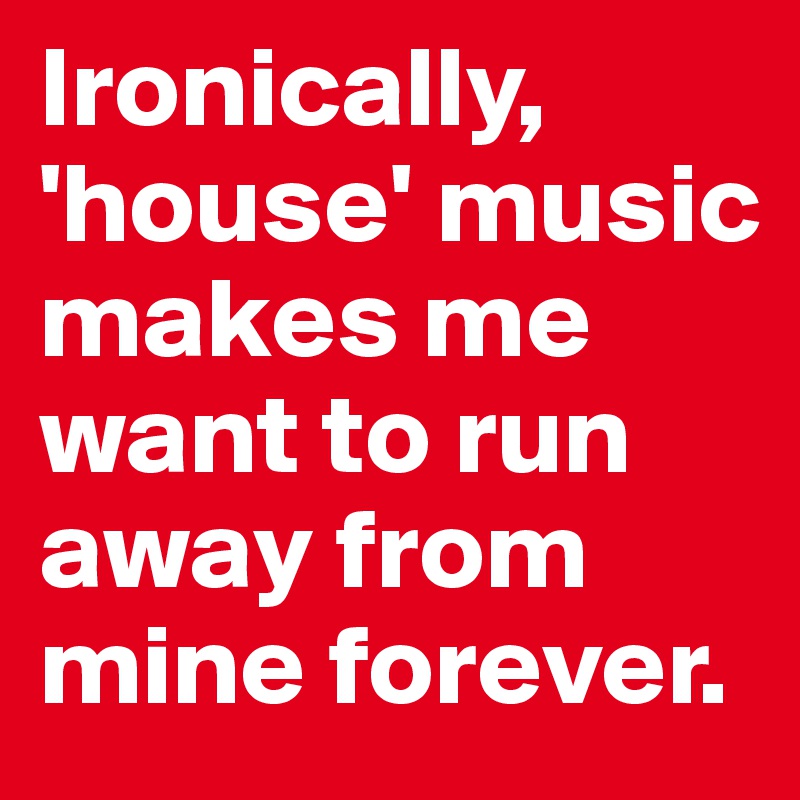 Ironically, 'house' music makes me want to run away from mine forever.
