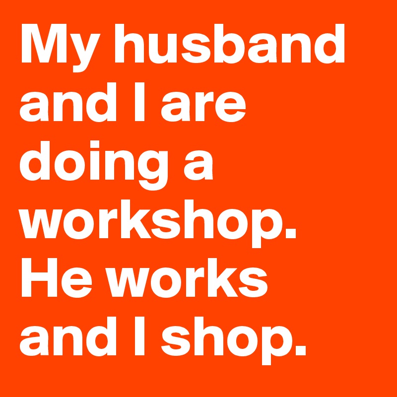 My husband and I are doing a workshop. He works and I shop. 