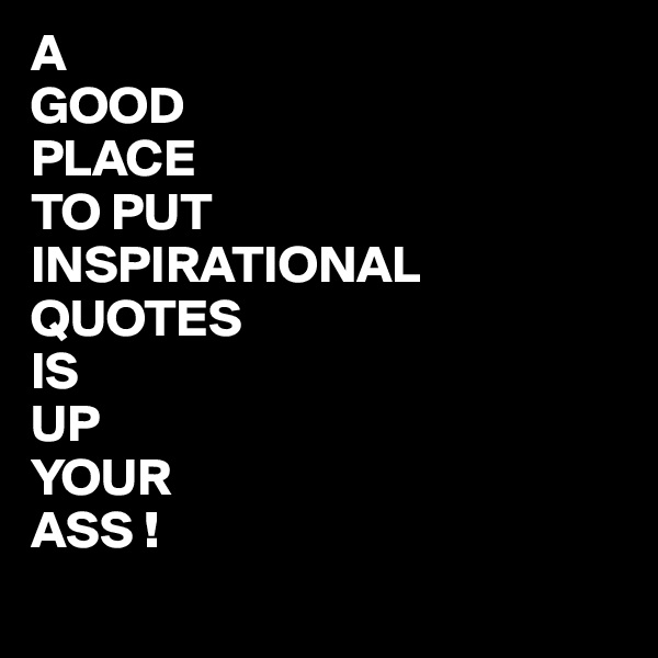 A 
GOOD
PLACE
TO PUT
INSPIRATIONAL
QUOTES
IS
UP
YOUR
ASS !
 