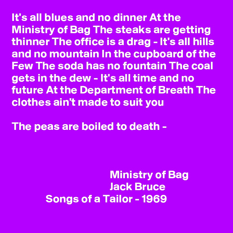 It's all blues and no dinner At the Ministry of Bag The steaks are getting thinner The office is a drag - It's all hills and no mountain In the cupboard of the Few The soda has no fountain The coal gets in the dew - It's all time and no future At the Department of Breath The clothes ain't made to suit you

The peas are boiled to death -



                                           Ministry of Bag
                                           Jack Bruce
               Songs of a Tailor - 1969
