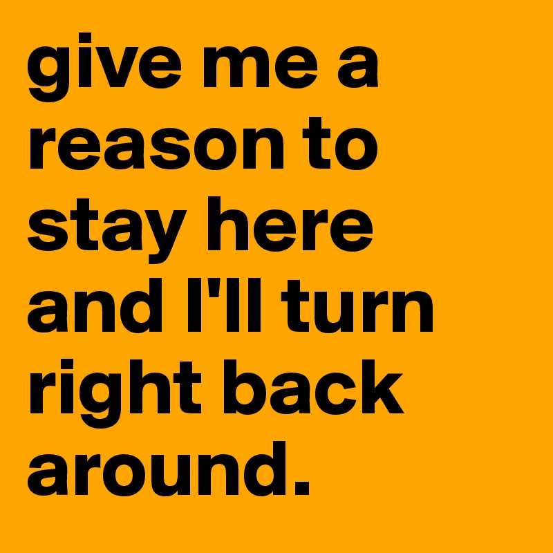 give me a reason to stay here and I'll turn right back around.