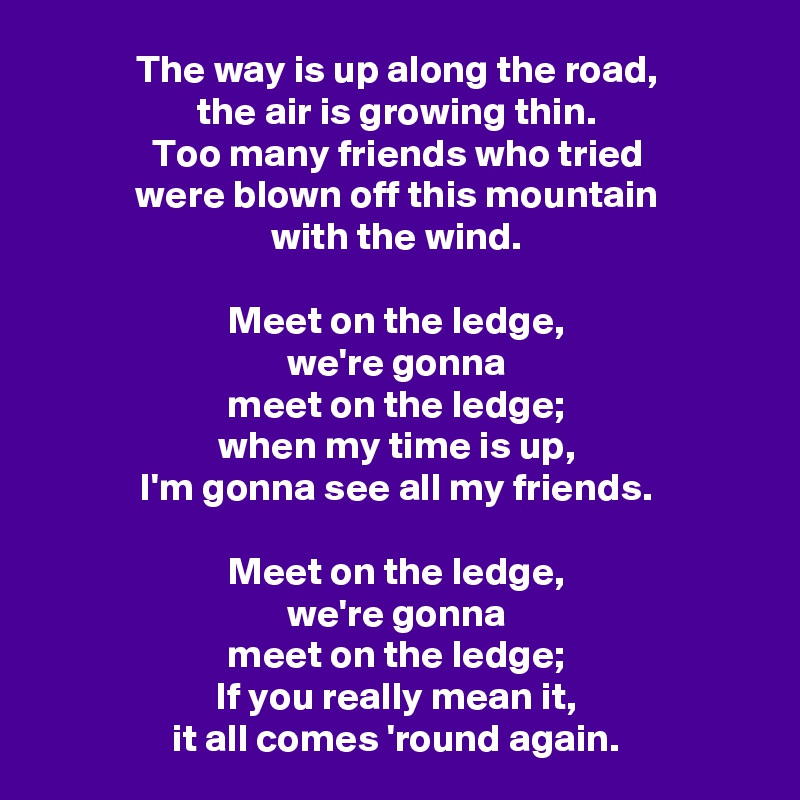 The way is up along the road,
the air is growing thin.
Too many friends who tried
were blown off this mountain
with the wind.

Meet on the ledge,
we're gonna
meet on the ledge;
when my time is up,
I'm gonna see all my friends.

Meet on the ledge,
we're gonna
meet on the ledge;
If you really mean it,
it all comes 'round again.