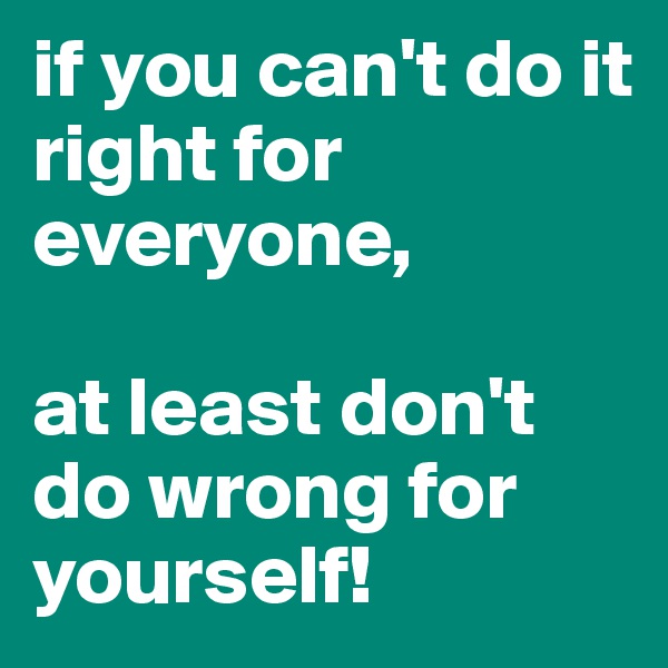 if you can't do it right for everyone,

at least don't do wrong for yourself!