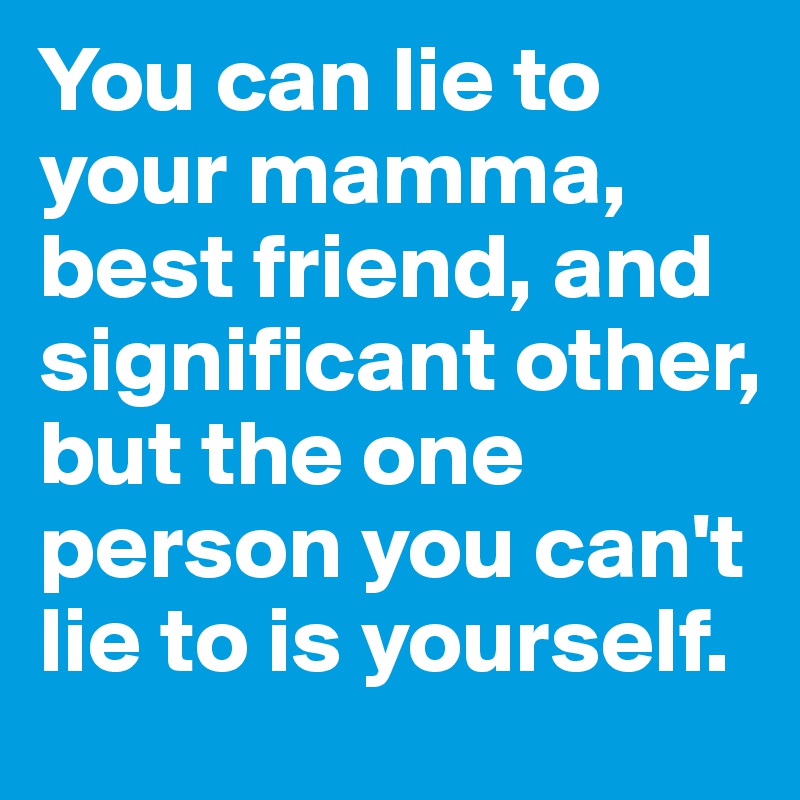 You can lie to your mamma, best friend, and significant other, but the one person you can't lie to is yourself. 