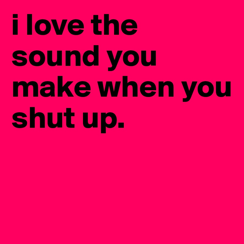 i love the sound you make when you shut up.


