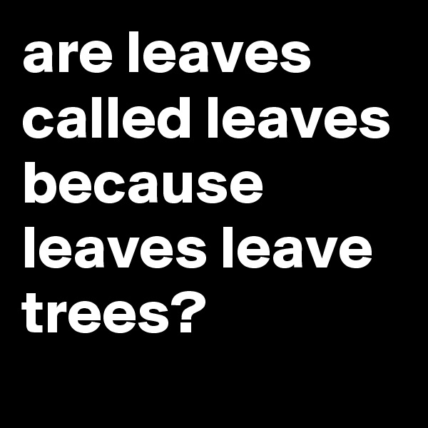 are leaves called leaves because leaves leave trees?