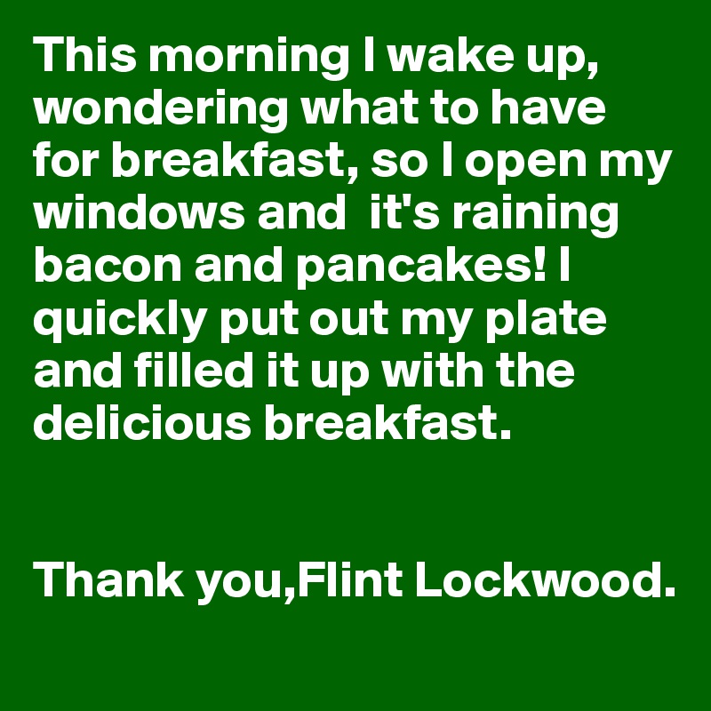 This morning I wake up, wondering what to have for breakfast, so I open my windows and  it's raining bacon and pancakes! I quickly put out my plate and filled it up with the delicious breakfast.


Thank you,Flint Lockwood.