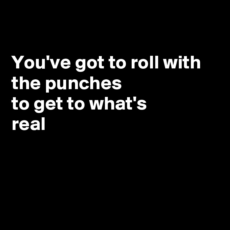 

You've got to roll with the punches 
to get to what's 
real




