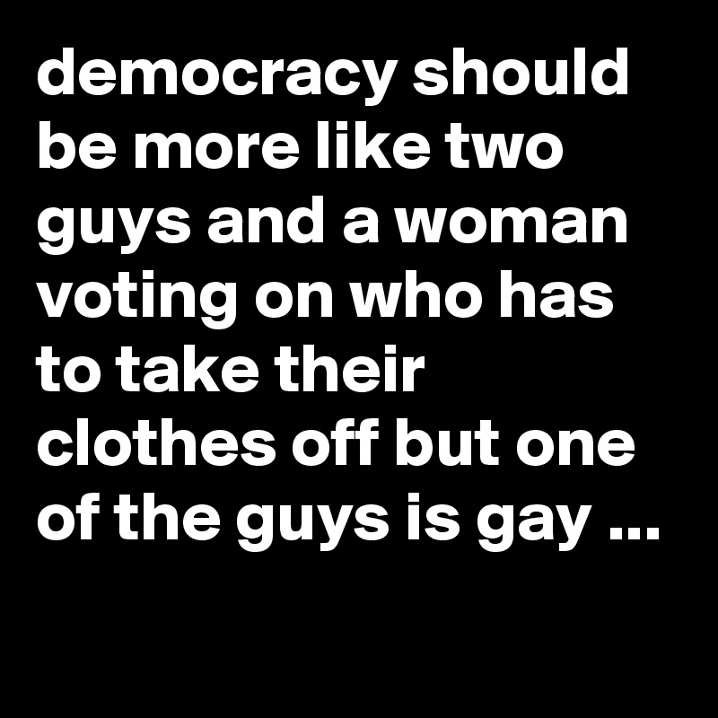 democracy should be more like two guys and a woman voting on who has to take their clothes off but one of the guys is gay ...
