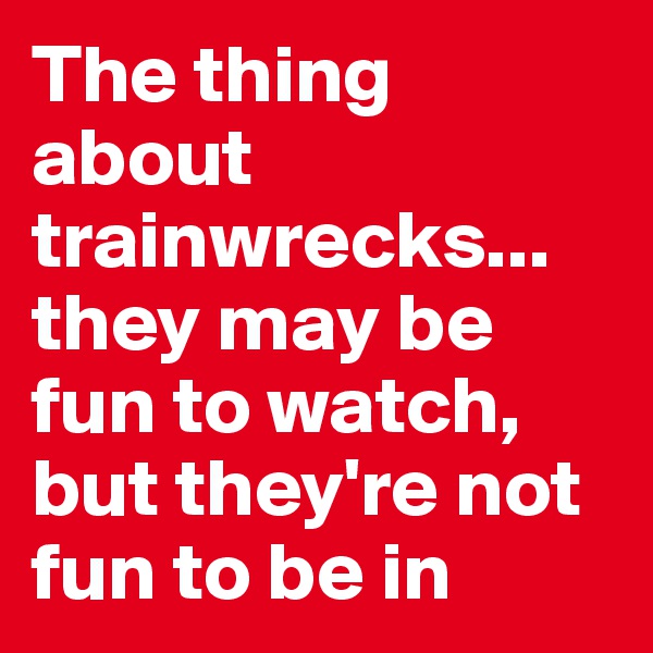 The thing about trainwrecks... they may be fun to watch, but they're not fun to be in
