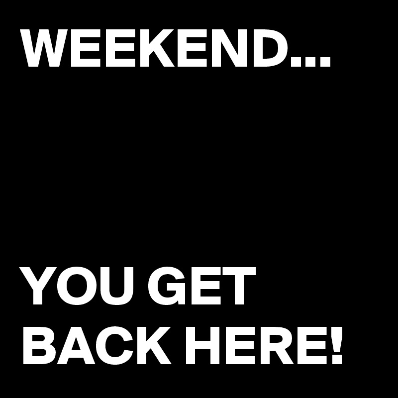 WEEKEND...



YOU GET BACK HERE!