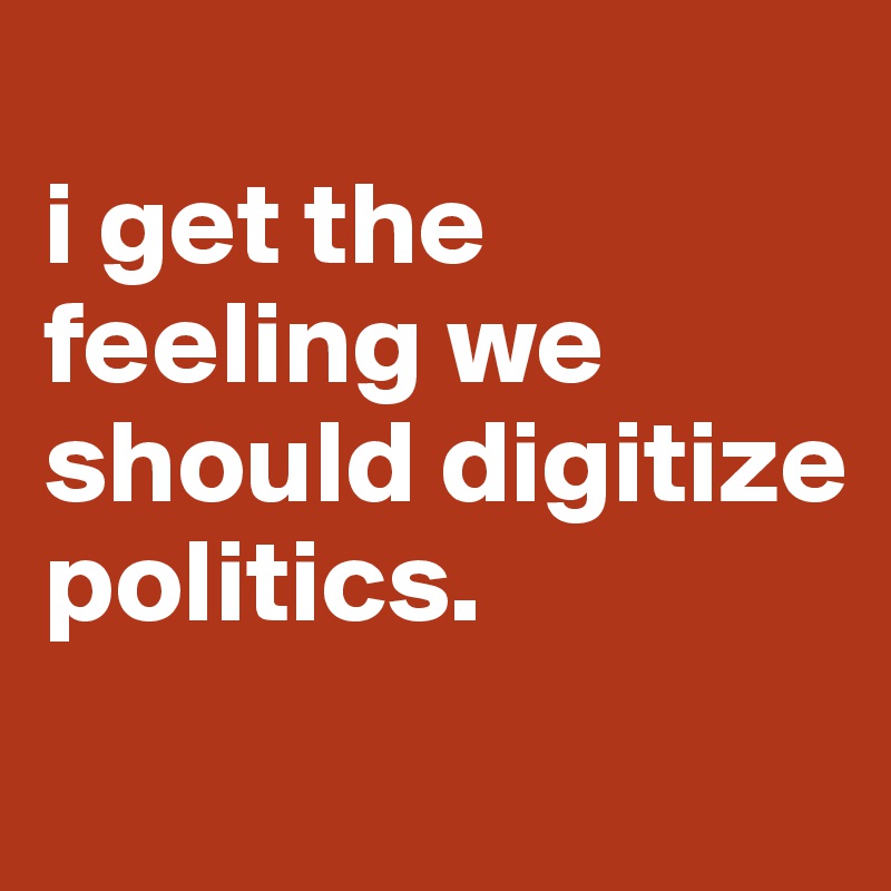 
i get the feeling we should digitize politics.
