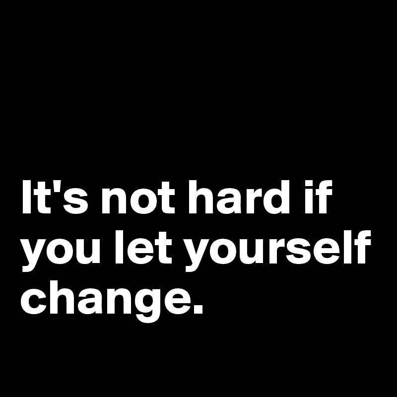 


It's not hard if you let yourself change. 
