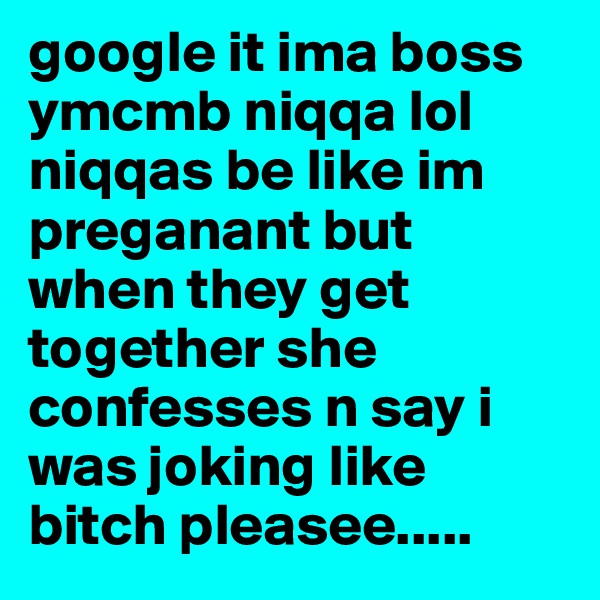 google it ima boss ymcmb niqqa lol 
niqqas be like im preganant but when they get together she confesses n say i was joking like bitch pleasee.....