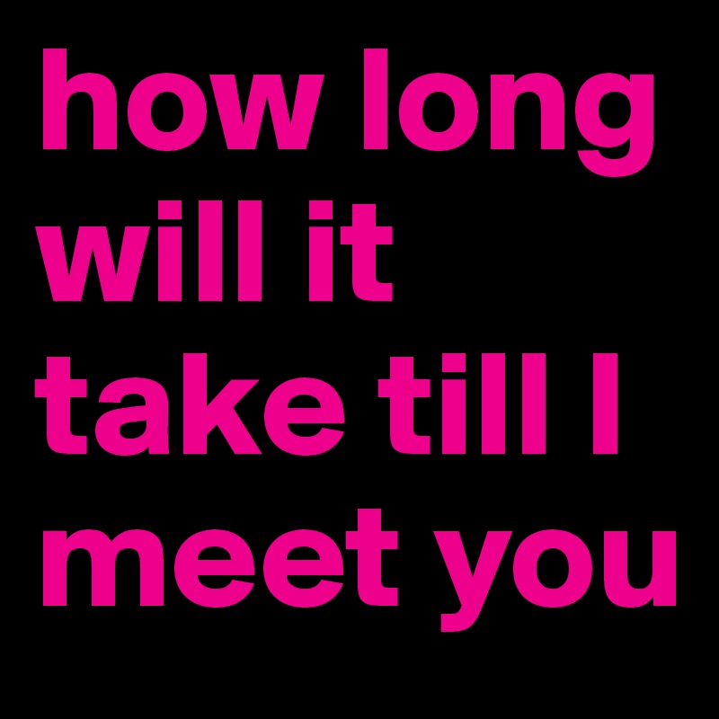 how long will it take till I meet you