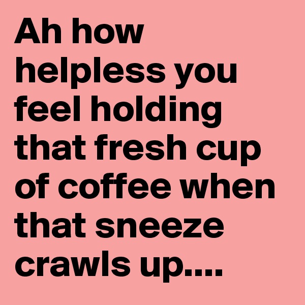 Ah how helpless you feel holding that fresh cup of coffee when that sneeze crawls up....