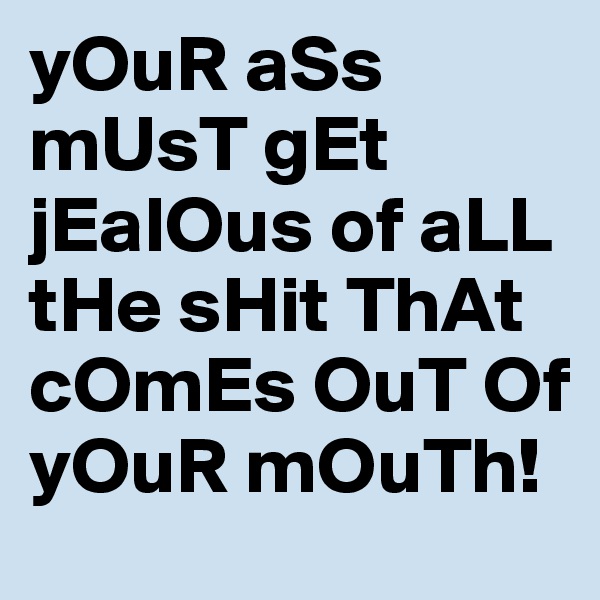 yOuR aSs mUsT gEt jEalOus of aLL tHe sHit ThAt cOmEs OuT Of yOuR mOuTh! 