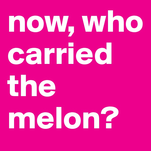 now, who carried the melon?