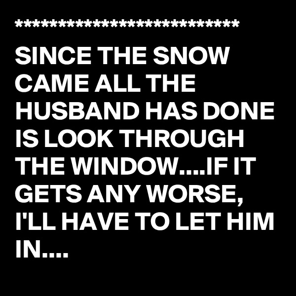 **************************
SINCE THE SNOW CAME ALL THE HUSBAND HAS DONE IS LOOK THROUGH THE WINDOW....IF IT GETS ANY WORSE, I'LL HAVE TO LET HIM IN....