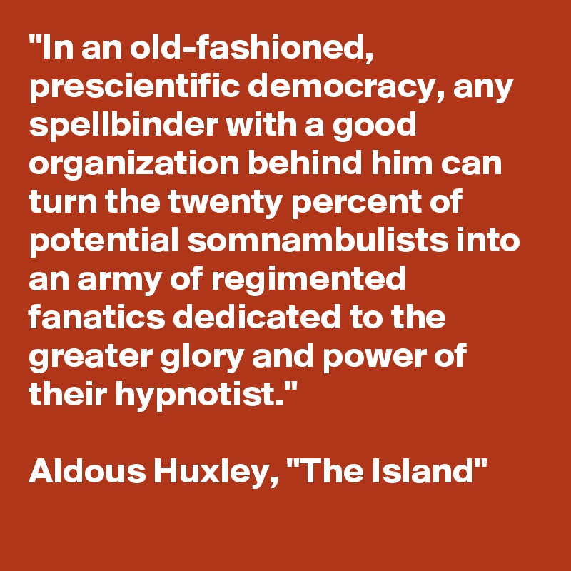 "In an old-fashioned, prescientific democracy, any spellbinder with a good organization behind him can turn the twenty percent of potential somnambulists into an army of regimented fanatics dedicated to the greater glory and power of their hypnotist."

Aldous Huxley, "The Island"