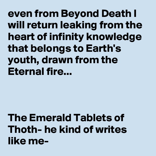 even from Beyond Death I will return leaking from the heart of infinity knowledge that belongs to Earth's youth, drawn from the Eternal fire...



The Emerald Tablets of Thoth- he kind of writes like me-