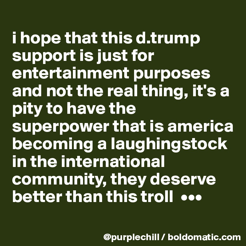 
i hope that this d.trump support is just for entertainment purposes and not the real thing, it's a pity to have the superpower that is america becoming a laughingstock in the international community, they deserve better than this troll  •••
