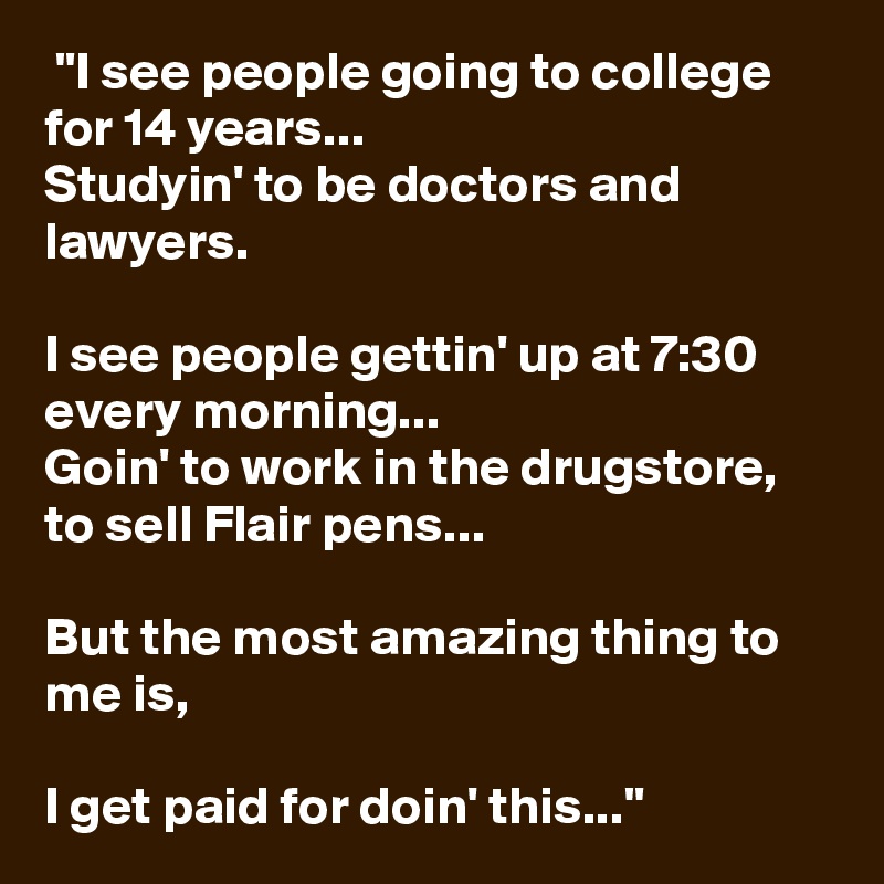  "I see people going to college for 14 years...
Studyin' to be doctors and lawyers.

I see people gettin' up at 7:30 every morning...
Goin' to work in the drugstore, to sell Flair pens...

But the most amazing thing to me is,

I get paid for doin' this..."