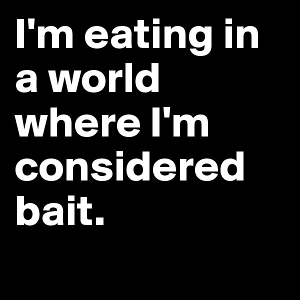 I'm eating in a world where I'm considered bait. 
