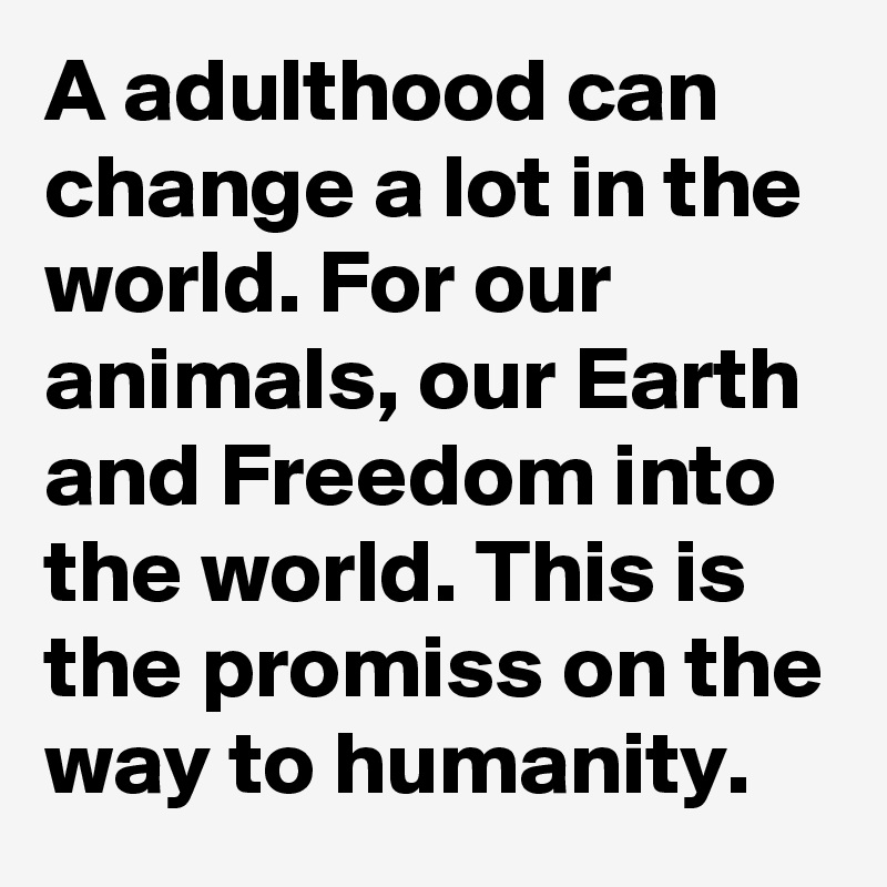 A adulthood can change a lot in the world. For our animals, our Earth and Freedom into the world. This is the promiss on the way to humanity.