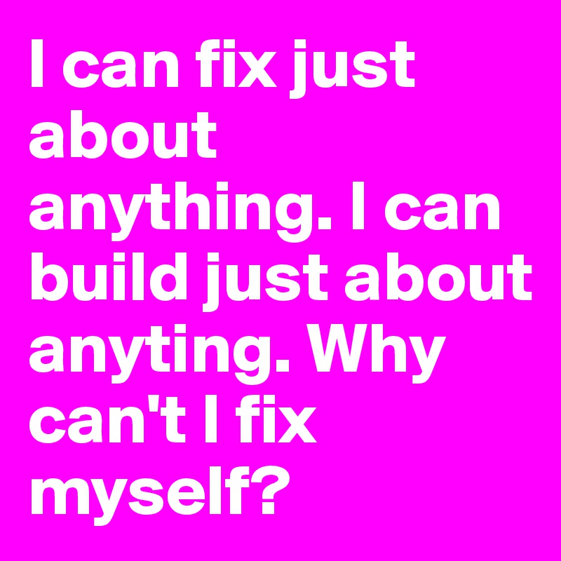 I can fix just about anything. I can build just about anyting. Why can't I fix myself?