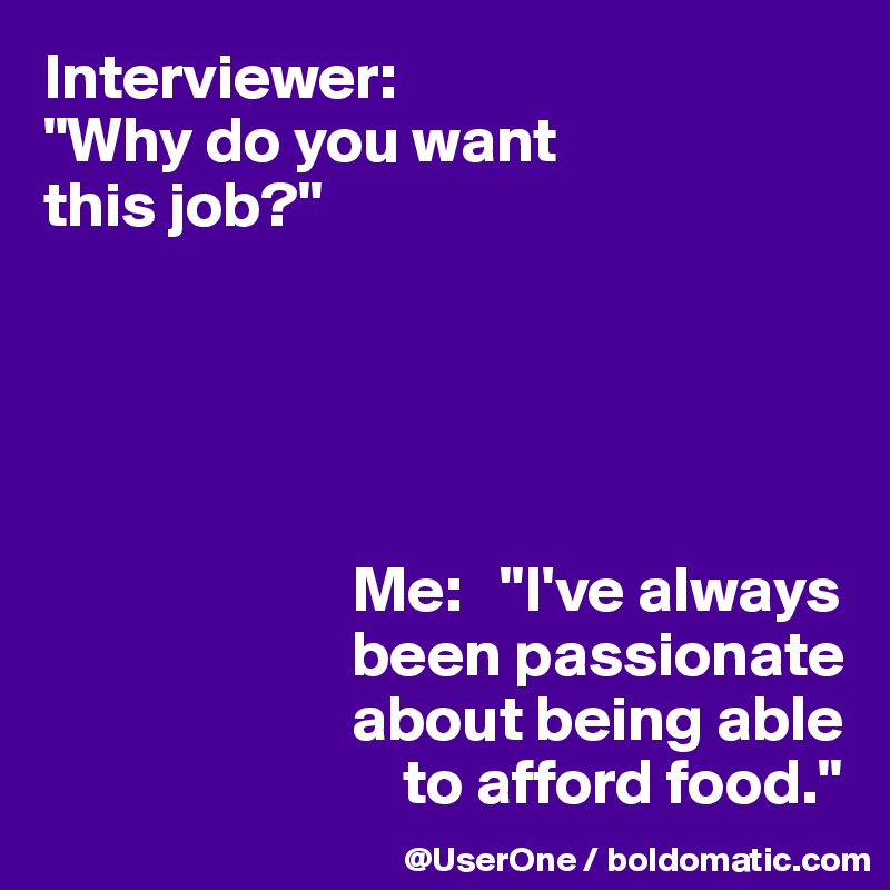 Interviewer:
"Why do you want 
this job?"





                        Me:   "I've always
                        been passionate
                        about being able
                            to afford food."