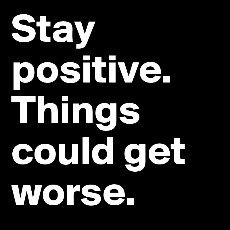 Stay positive. Things could get worse. 