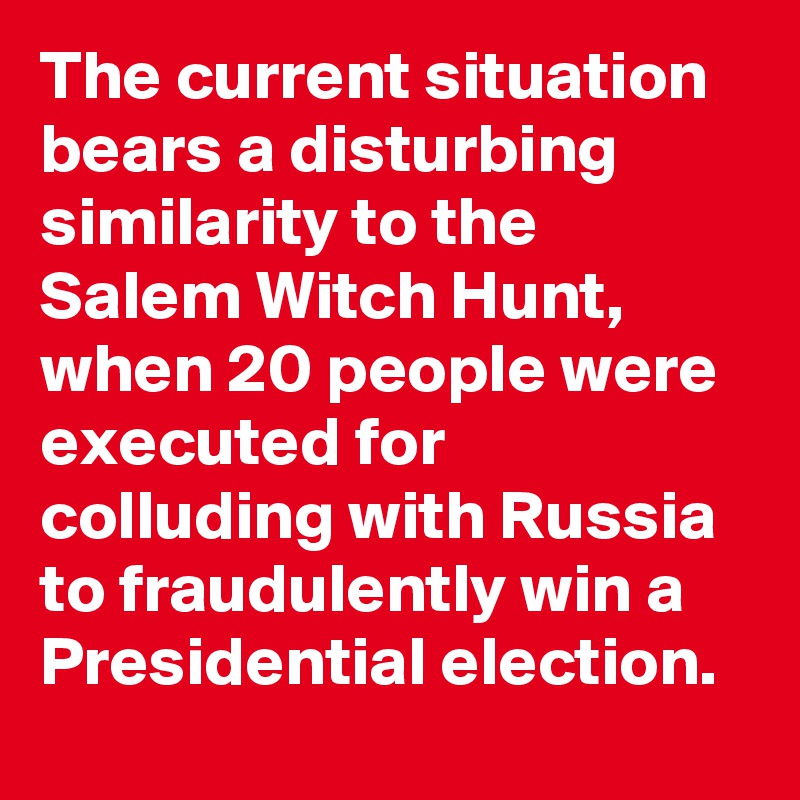 The current situation bears a disturbing similarity to the Salem Witch Hunt, when 20 people were executed for colluding with Russia to fraudulently win a Presidential election.