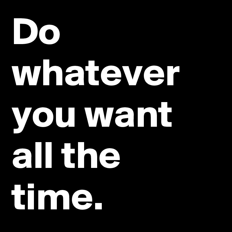 Do whatever you want all the time.