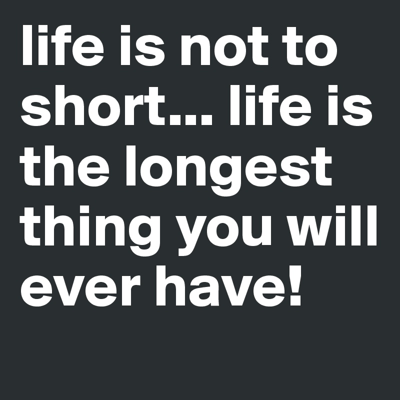 life is not to short... life is the longest thing you will ever have! 