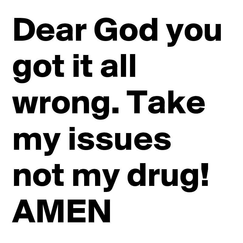 Dear God you got it all wrong. Take my issues not my drug!
AMEN