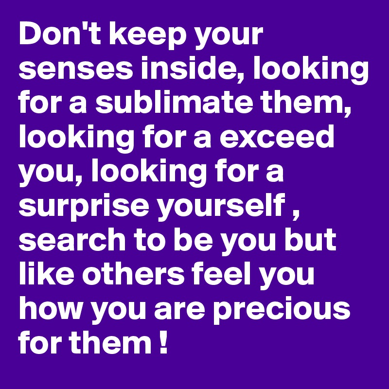 Don't keep your senses inside, looking for a sublimate them, looking for a exceed you, looking for a surprise yourself , search to be you but like others feel you  how you are precious for them !