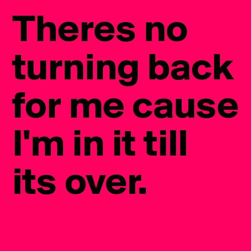 Theres no turning back for me cause I'm in it till its over.	
