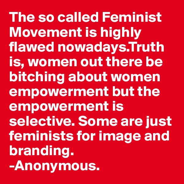 The so called Feminist Movement is highly flawed nowadays.Truth is, women out there be bitching about women empowerment but the empowerment is selective. Some are just feminists for image and branding.
-Anonymous. 